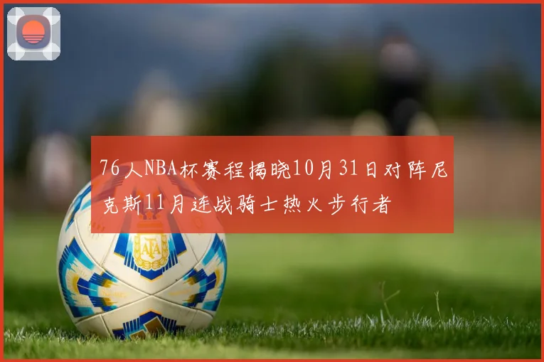 76人NBA杯赛程揭晓10月31日对阵尼克斯11月连战骑士热火步行者
