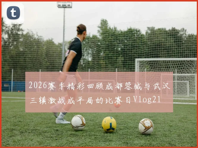 2026赛季精彩回顾成都蓉城与武汉三镇激战成平局的比赛日Vlog21