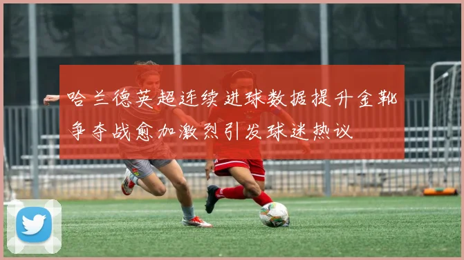 哈兰德英超连续进球数据提升金靴争夺战愈加激烈引发球迷热议